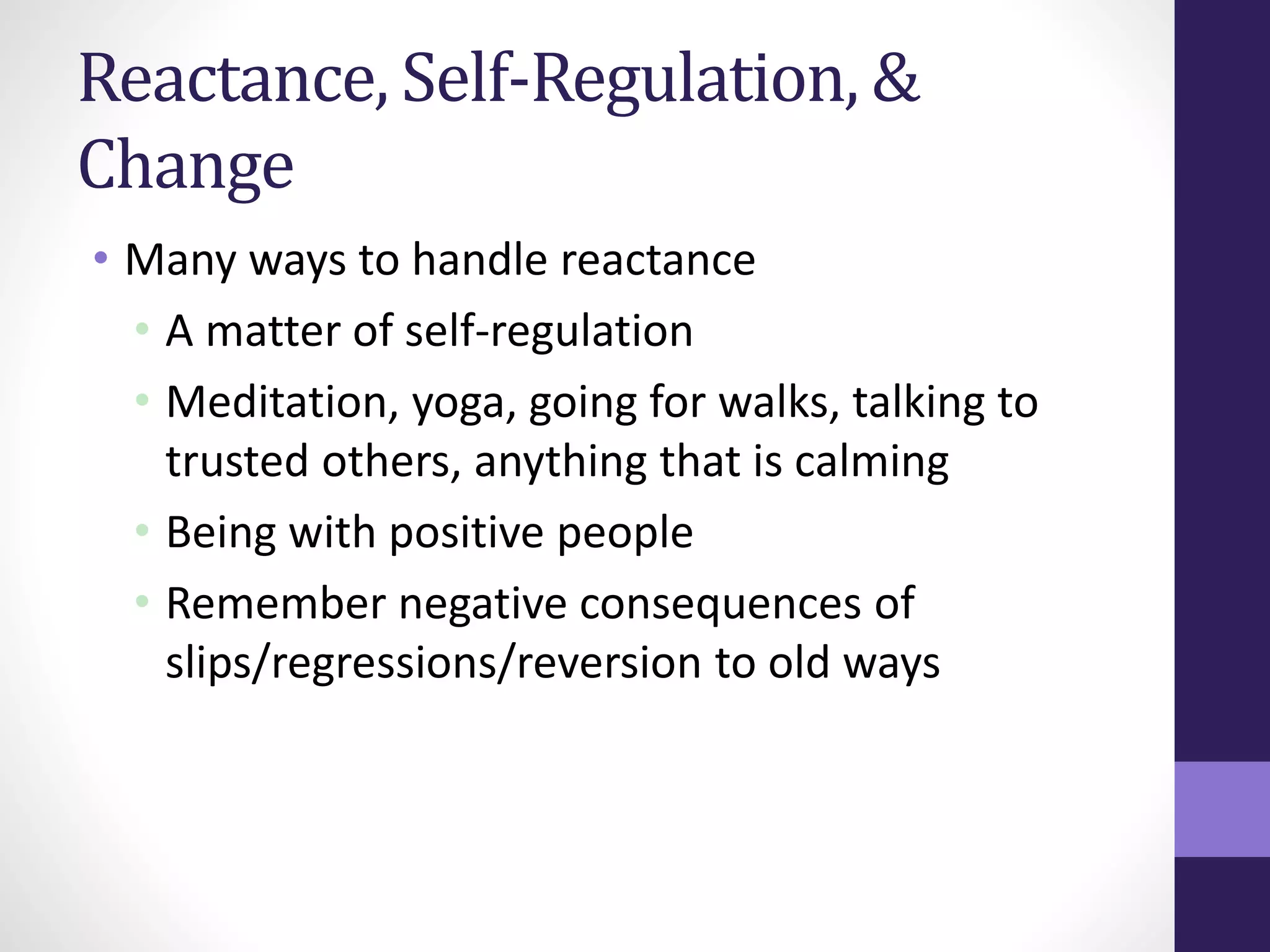 Reactance, Self-Regulation, & 
Change 
• Many ways to handle reactance 
• A matter of self-regulation 
• Meditation, yoga, going for walks, talking to 
trusted others, anything that is calming 
• Being with positive people 
• Remember negative consequences of 
slips/regressions/reversion to old ways 
 