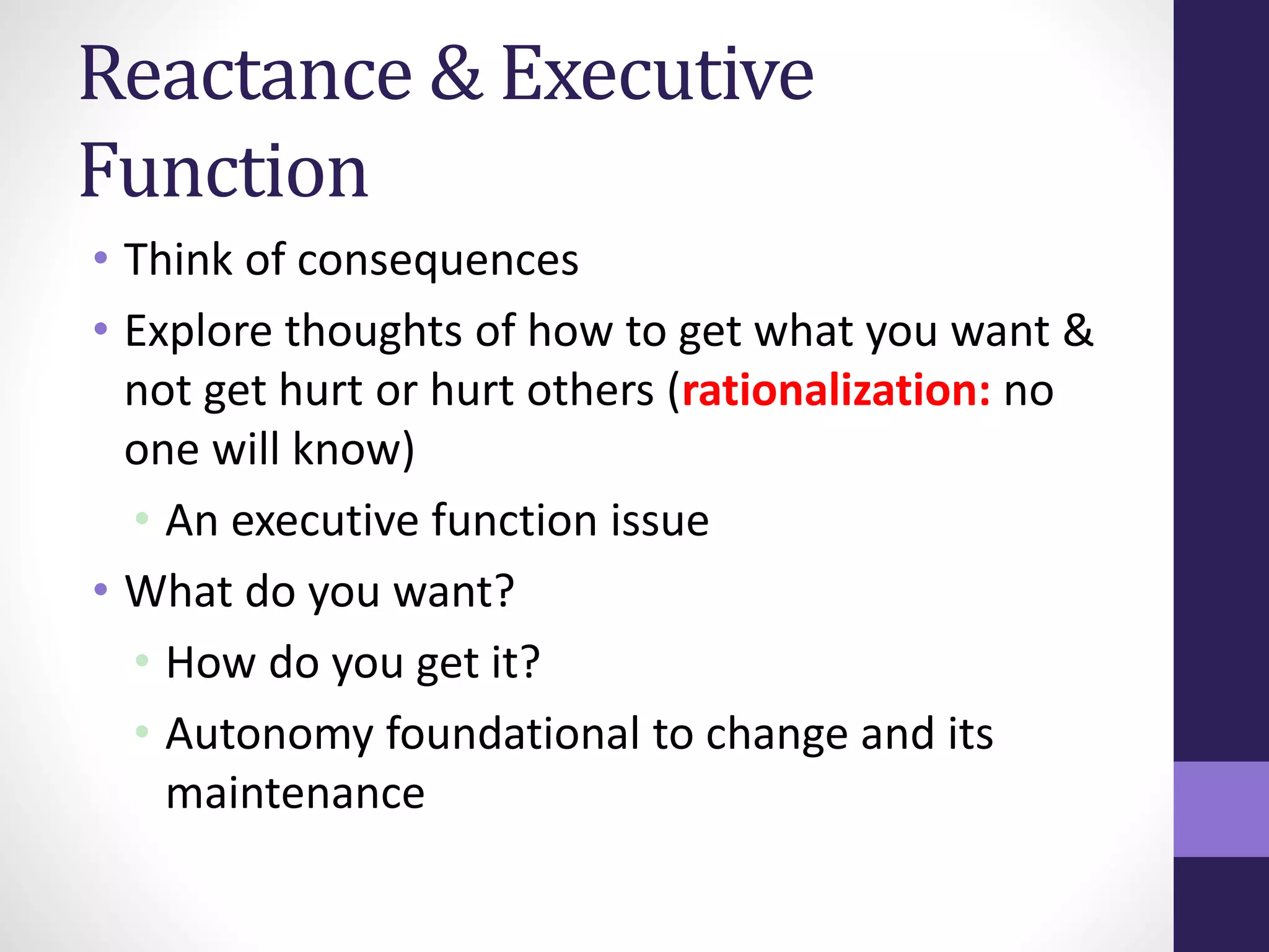 Reactance & Executive 
Function 
• Think of consequences 
• Explore thoughts of how to get what you want & 
not get hurt or hurt others (rationalization: no 
one will know) 
• An executive function issue 
• What do you want? 
• How do you get it? 
• Autonomy foundational to change and its 
maintenance 
 