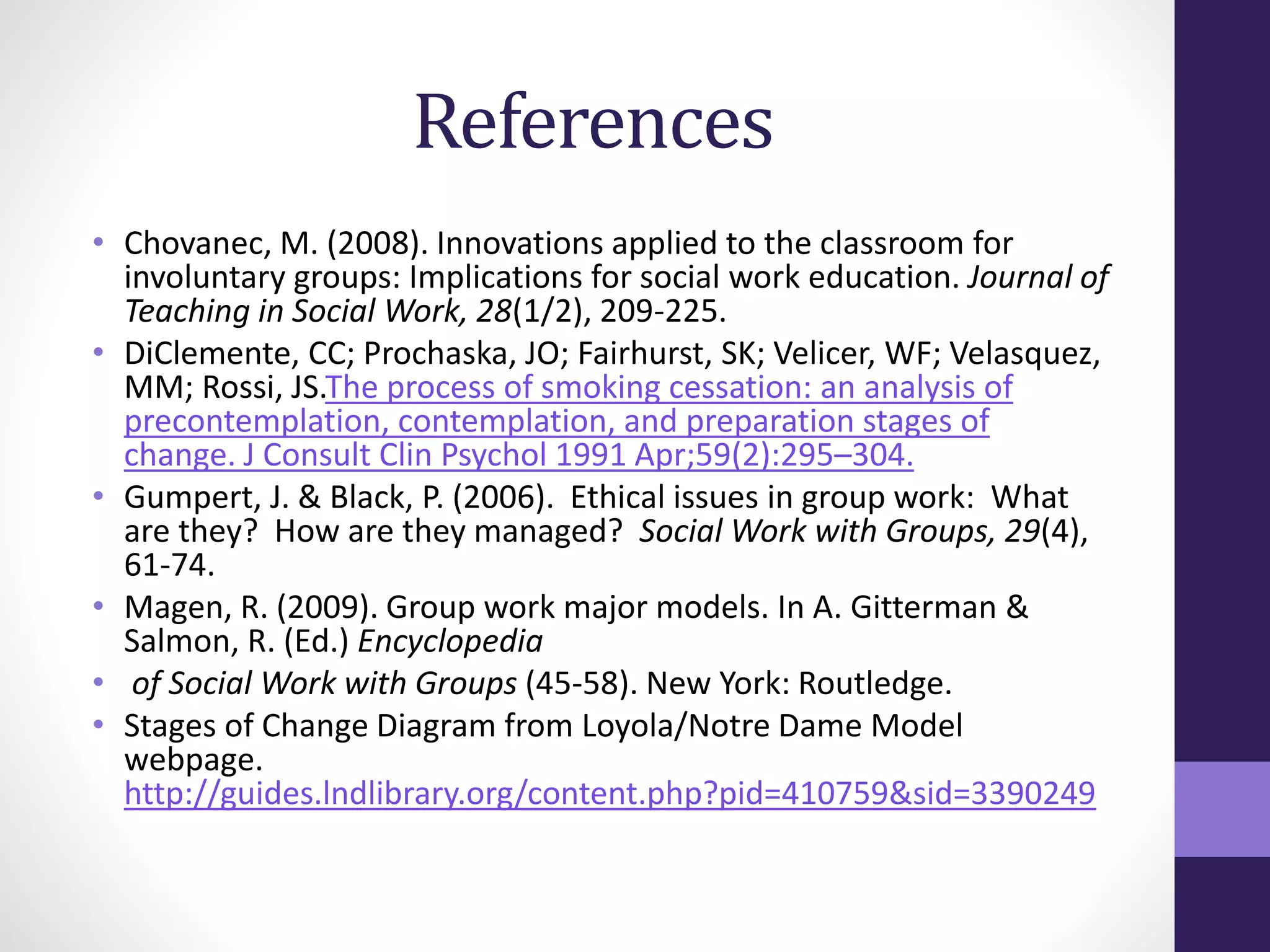 References 
• Chovanec, M. (2008). Innovations applied to the classroom for 
involuntary groups: Implications for social work education. Journal of 
Teaching in Social Work, 28(1/2), 209-225. 
• DiClemente, CC; Prochaska, JO; Fairhurst, SK; Velicer, WF; Velasquez, 
MM; Rossi, JS.The process of smoking cessation: an analysis of 
precontemplation, contemplation, and preparation stages of 
change. J Consult Clin Psychol 1991 Apr;59(2):295–304. 
• Gumpert, J. & Black, P. (2006). Ethical issues in group work: What 
are they? How are they managed? Social Work with Groups, 29(4), 
61-74. 
• Magen, R. (2009). Group work major models. In A. Gitterman & 
Salmon, R. (Ed.) Encyclopedia 
• of Social Work with Groups (45-58). New York: Routledge. 
• Stages of Change Diagram from Loyola/Notre Dame Model 
webpage. 
http://guides.lndlibrary.org/content.php?pid=410759&sid=3390249 
