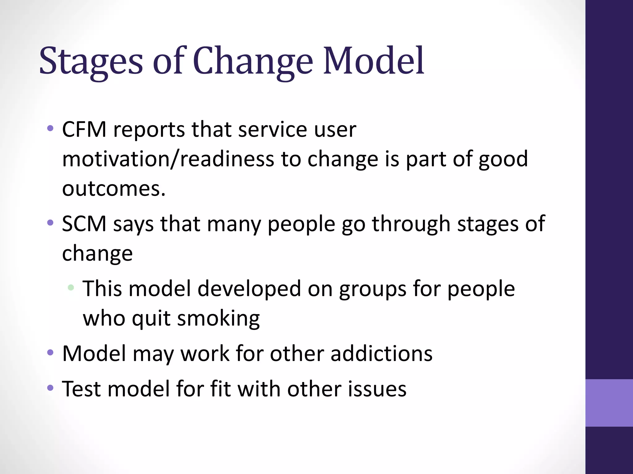 Stages of Change Model 
• CFM reports that service user 
motivation/readiness to change is part of good 
outcomes. 
• SCM says that many people go through stages of 
change 
• This model developed on groups for people 
who quit smoking 
• Model may work for other addictions 
• Test model for fit with other issues 
 