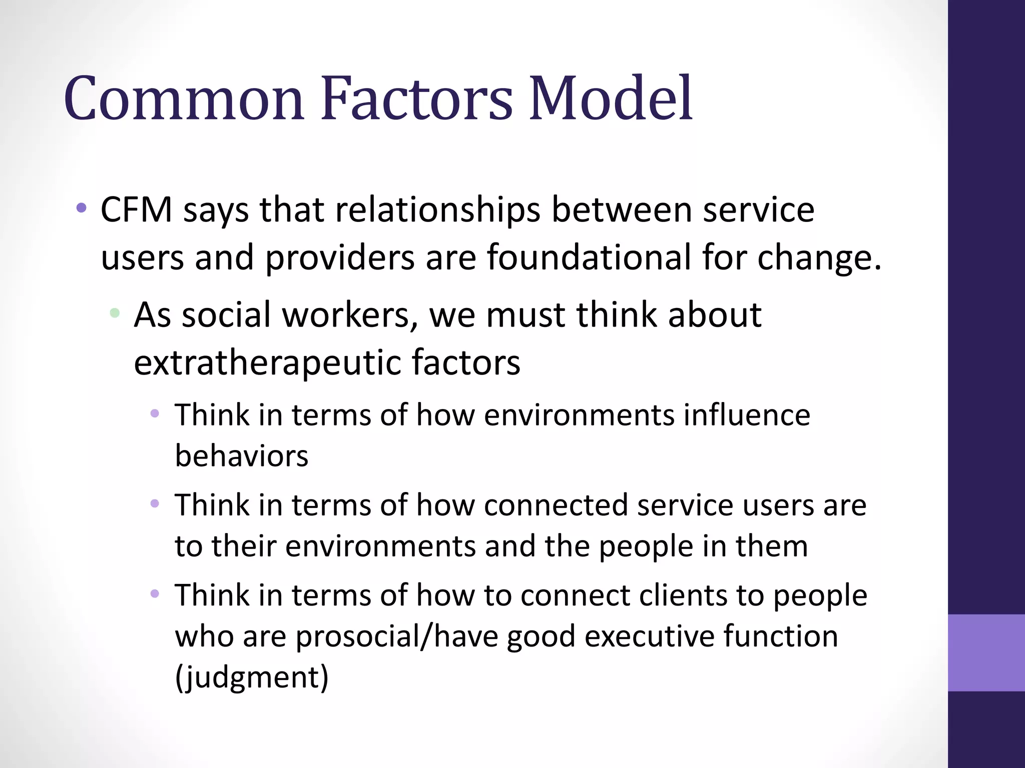 Common Factors Model 
• CFM says that relationships between service 
users and providers are foundational for change. 
• As social workers, we must think about 
extratherapeutic factors 
• Think in terms of how environments influence 
behaviors 
• Think in terms of how connected service users are 
to their environments and the people in them 
• Think in terms of how to connect clients to people 
who are prosocial/have good executive function 
(judgment) 
 