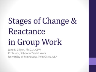 Stages of Change & 
Reactance 
in Group Work 
Jane F. Gilgun, Ph.D., LICSW 
Professor, School of Social Work 
University of Minnesota, Twin Cities, USA 
 