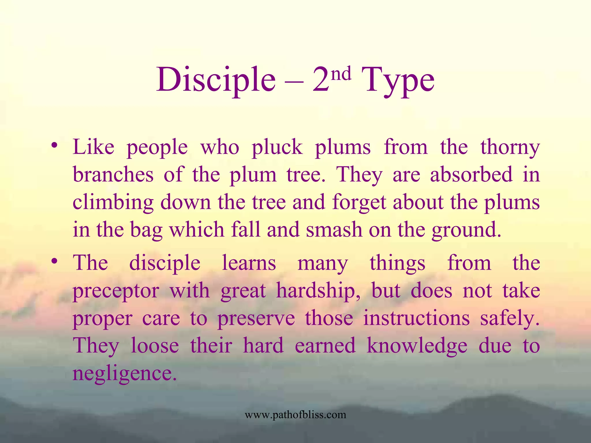 Disciple – 2nd Type
• Like people who pluck plums from the thorny
branches of the plum tree. They are absorbed in
climbing down the tree and forget about the plums
in the bag which fall and smash on the ground.
• The disciple learns many things from the
preceptor with great hardship, but does not take
proper care to preserve those instructions safely.
They loose their hard earned knowledge due to
negligence.
www.pathofbliss.com

 
