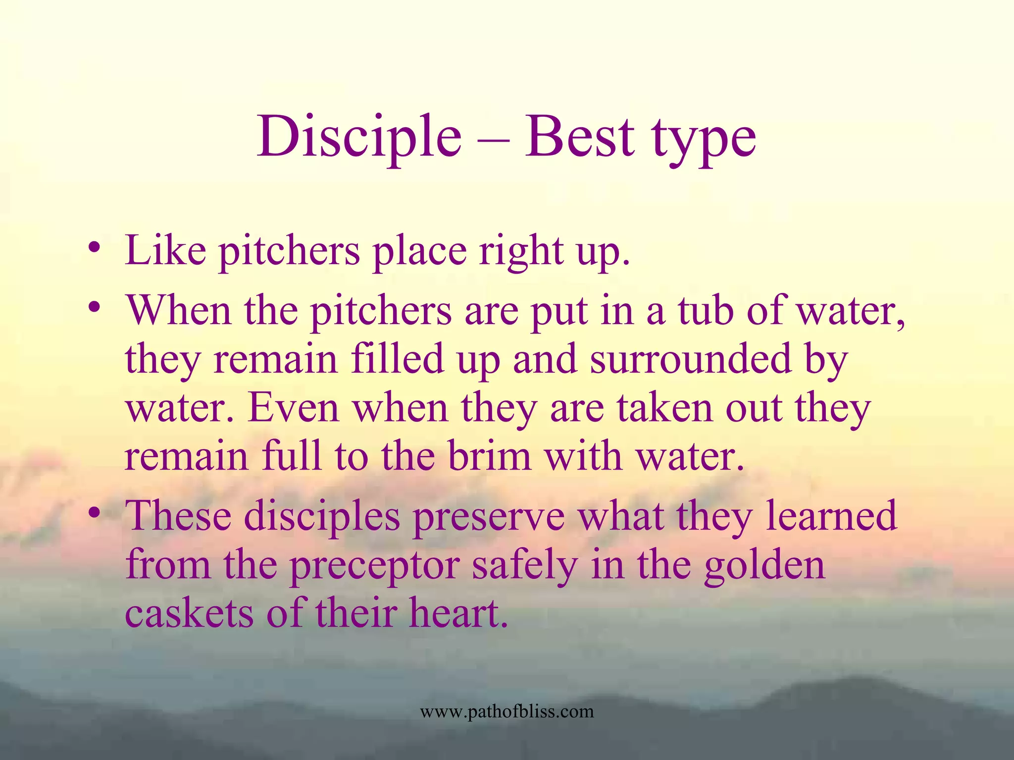 Disciple – Best type
• Like pitchers place right up.
• When the pitchers are put in a tub of water,
they remain filled up and surrounded by
water. Even when they are taken out they
remain full to the brim with water.
• These disciples preserve what they learned
from the preceptor safely in the golden
caskets of their heart.
www.pathofbliss.com

 