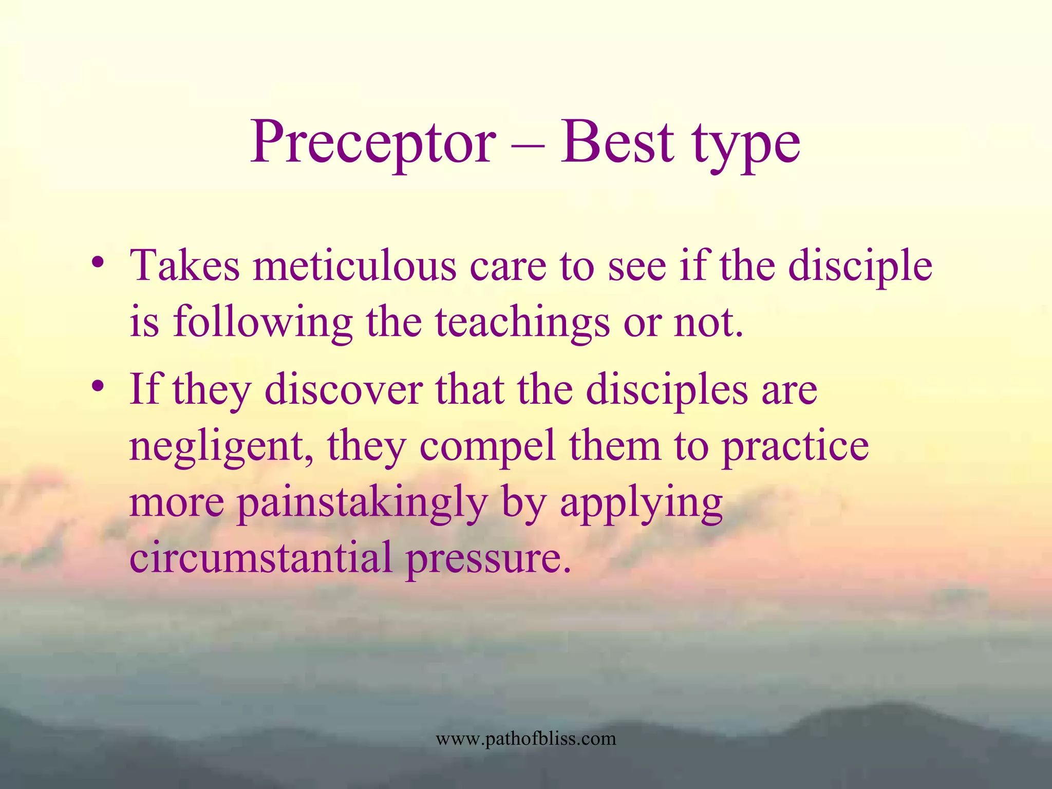 Preceptor – Best type
• Takes meticulous care to see if the disciple
is following the teachings or not.
• If they discover that the disciples are
negligent, they compel them to practice
more painstakingly by applying
circumstantial pressure.

www.pathofbliss.com

 