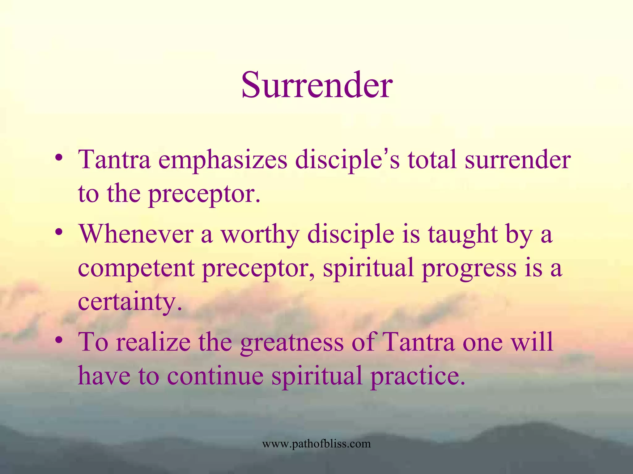 Surrender
• Tantra emphasizes disciple’s total surrender
to the preceptor.
• Whenever a worthy disciple is taught by a
competent preceptor, spiritual progress is a
certainty.
• To realize the greatness of Tantra one will
have to continue spiritual practice.
www.pathofbliss.com

 