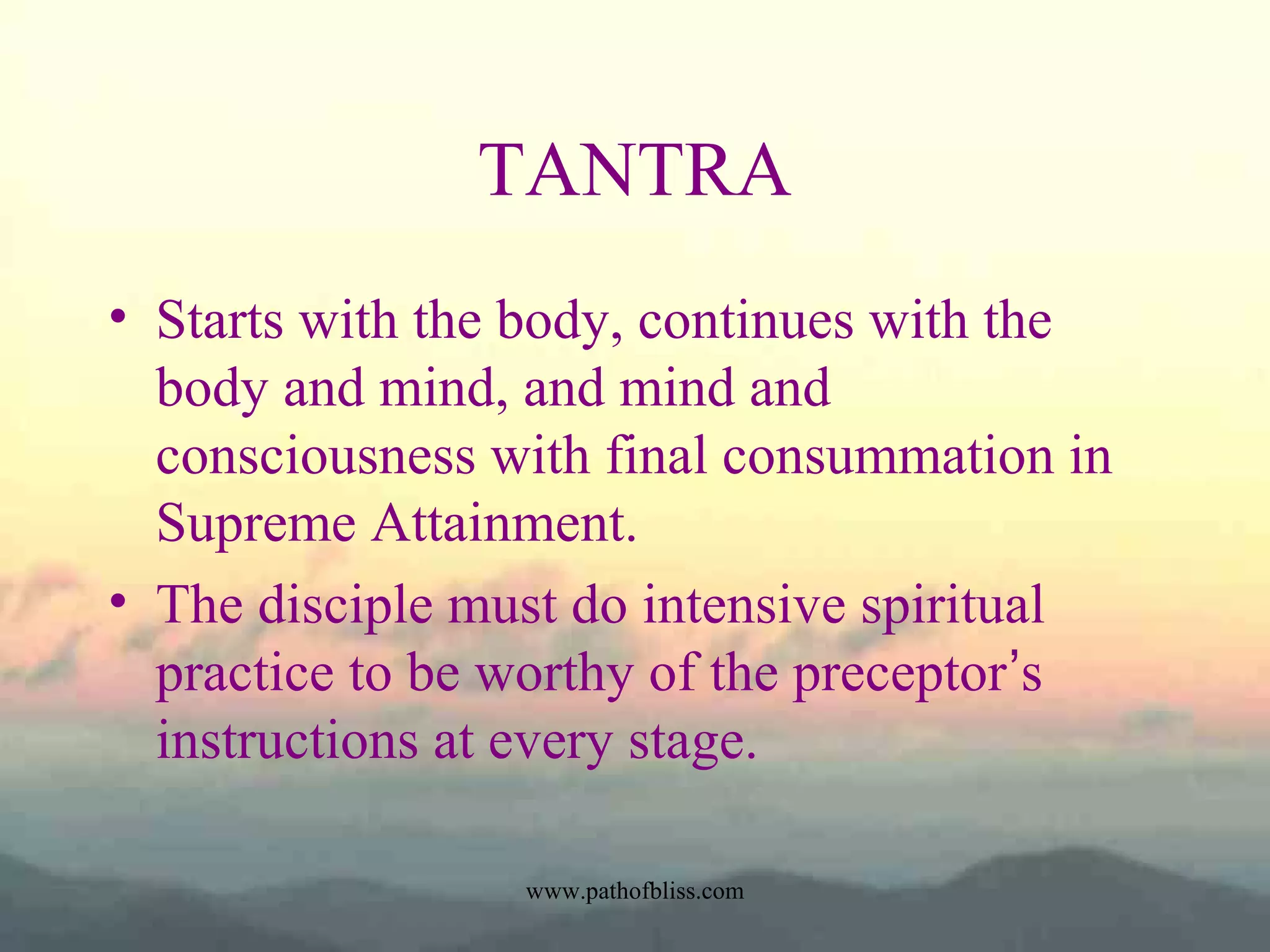 TANTRA
• Starts with the body, continues with the
body and mind, and mind and
consciousness with final consummation in
Supreme Attainment.
• The disciple must do intensive spiritual
practice to be worthy of the preceptor’s
instructions at every stage.
www.pathofbliss.com

 