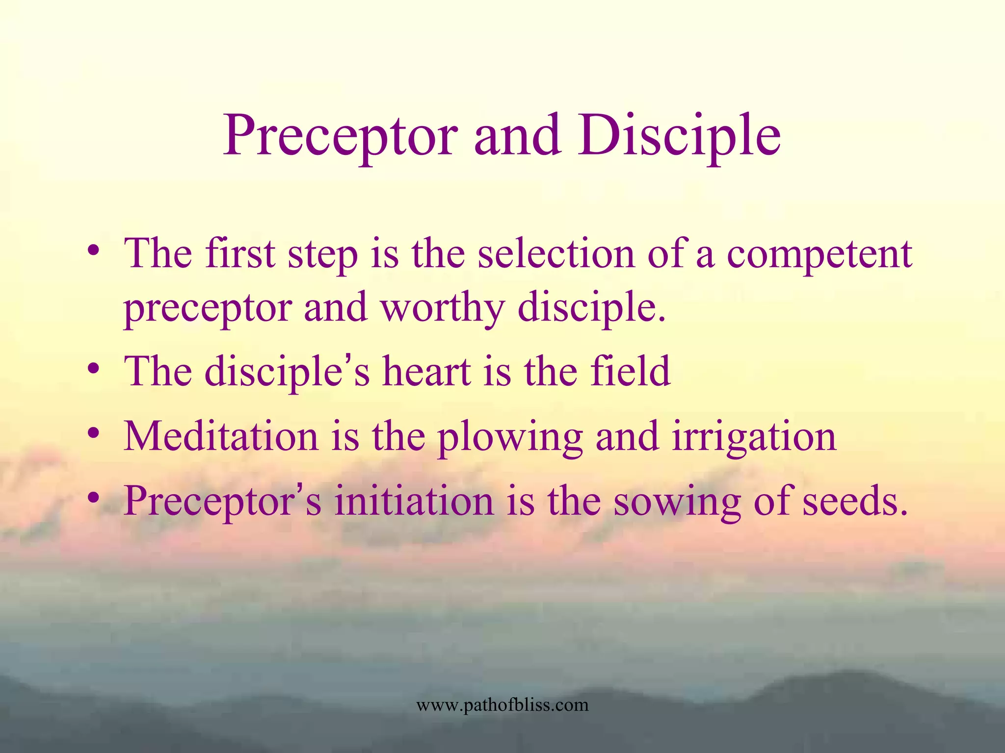 Preceptor and Disciple
• The first step is the selection of a competent
preceptor and worthy disciple.
• The disciple’s heart is the field
• Meditation is the plowing and irrigation
• Preceptor’s initiation is the sowing of seeds.

www.pathofbliss.com

 