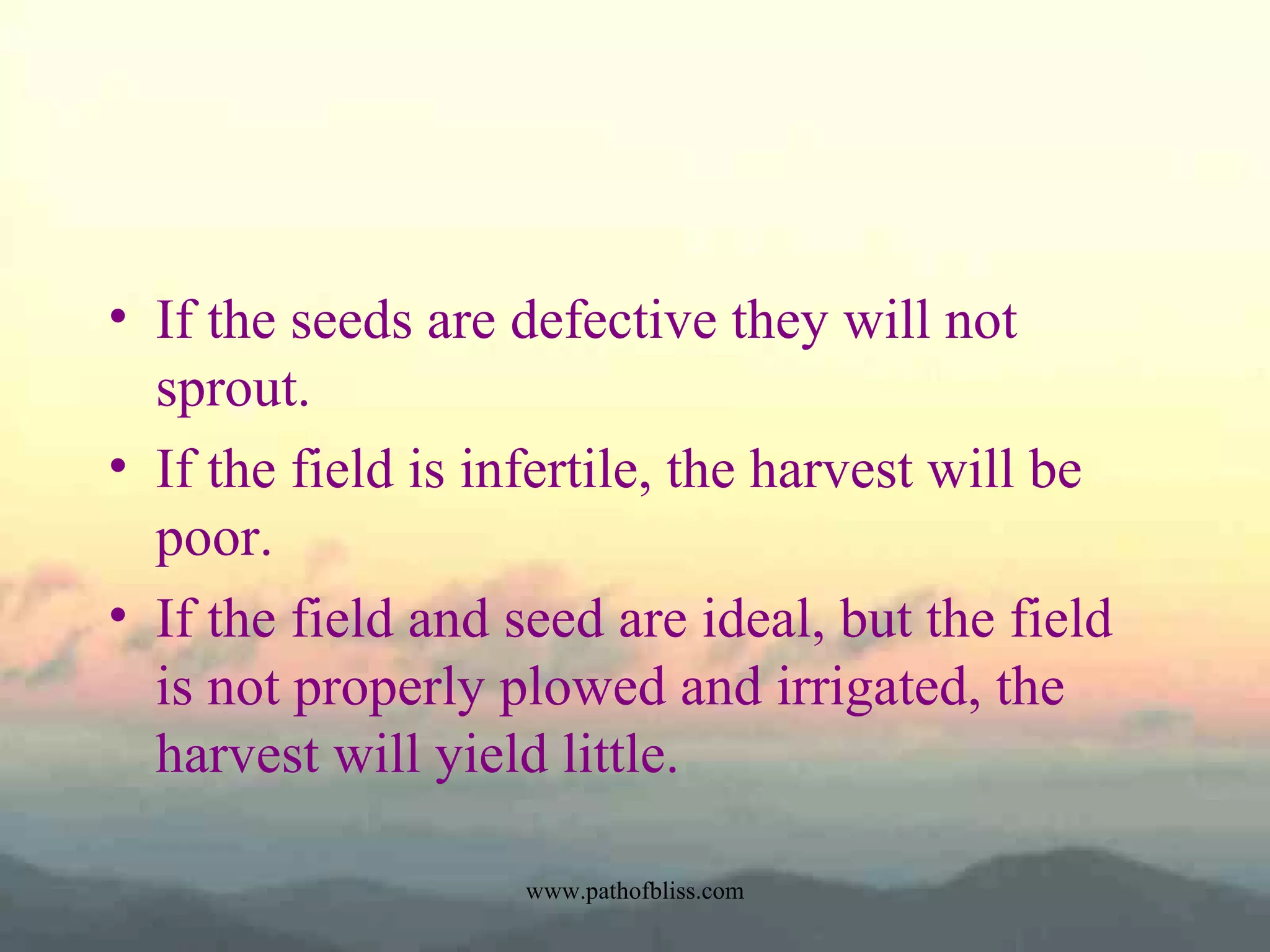 • If the seeds are defective they will not
sprout.
• If the field is infertile, the harvest will be
poor.
• If the field and seed are ideal, but the field
is not properly plowed and irrigated, the
harvest will yield little.
www.pathofbliss.com

 