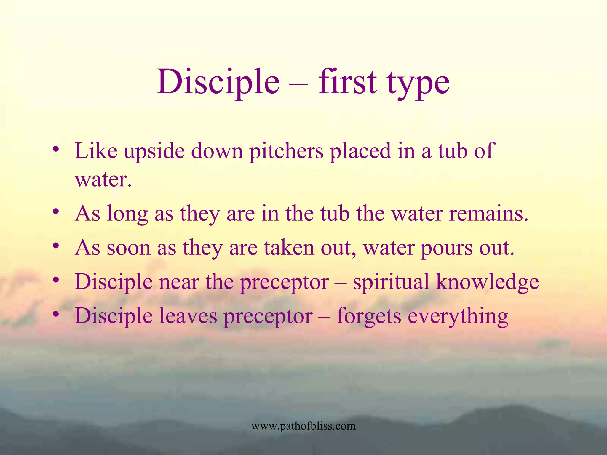 Disciple – first type
• Like upside down pitchers placed in a tub of
water.
• As long as they are in the tub the water remains.
• As soon as they are taken out, water pours out.
• Disciple near the preceptor – spiritual knowledge
• Disciple leaves preceptor – forgets everything

www.pathofbliss.com

 
