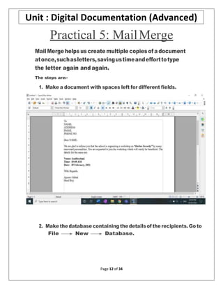 Page 12 of 34
Unit : Digital Documentation (Advanced)
Practical 5: MailMerge
Mail Merge helps us create multiple copies of a document
atonce,suchasletters,savingustimeandefforttotype
the letter again and again.
The steps are:-
1. Make a document with spaces left for different fields.
2. Make the database containing the details of the recipients. Go to
File → New → Database.
 