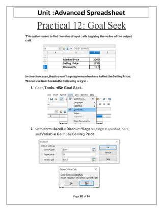Page 30 of 34
Unit :Advanced Spreadsheet
Practical 12: Goal Seek
Thisoptionisusedtofindthevalueofinputcellsbygiving the value of the output
cell.
Intheothercases,thediscount%ageisgivenandwehave tofindtheSellingPrice.
WecanuseGoalSeekinthe following ways: -
1. Go to Tools Goal Seek.
2. Settheformulacell asDiscount %agecell,targetasspecified, here,
andVariable Cell tobeSelling Price.
 