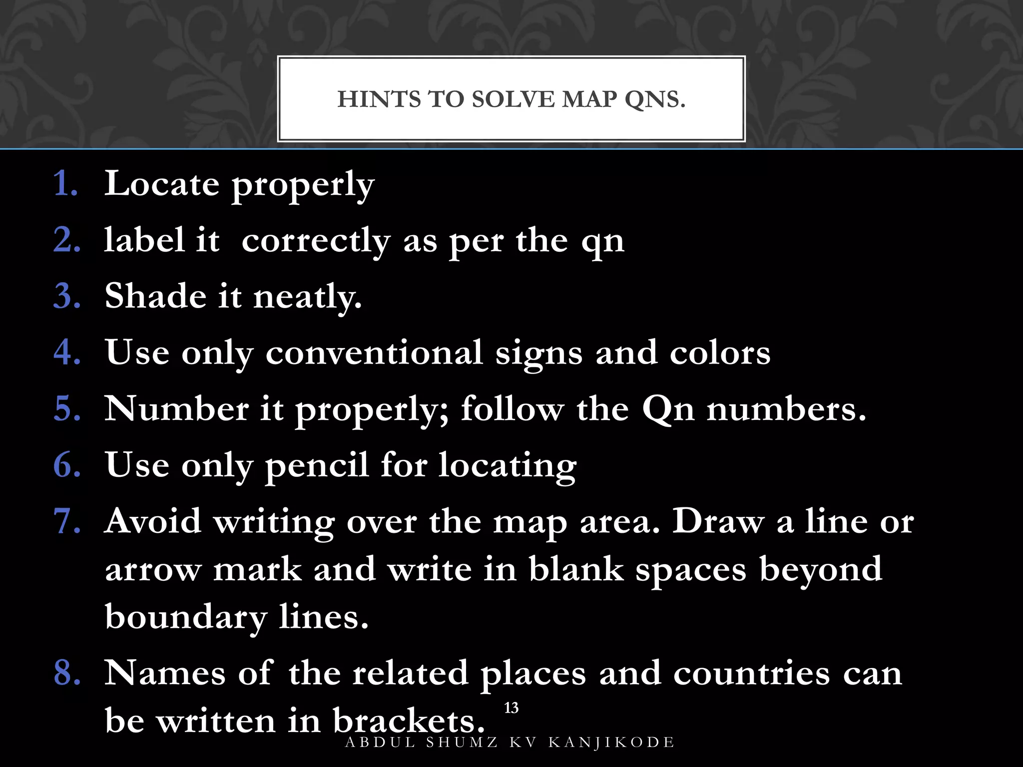 1. Locate properly
2. label it correctly as per the qn
3. Shade it neatly.
4. Use only conventional signs and colors
5. Number it properly; follow the Qn numbers.
6. Use only pencil for locating
7. Avoid writing over the map area. Draw a line or
arrow mark and write in blank spaces beyond
boundary lines.
8. Names of the related places and countries can
be written in brackets.
HINTS TO SOLVE MAP QNS.
A B D U L S H U M Z K V K A N J I K O D E
13