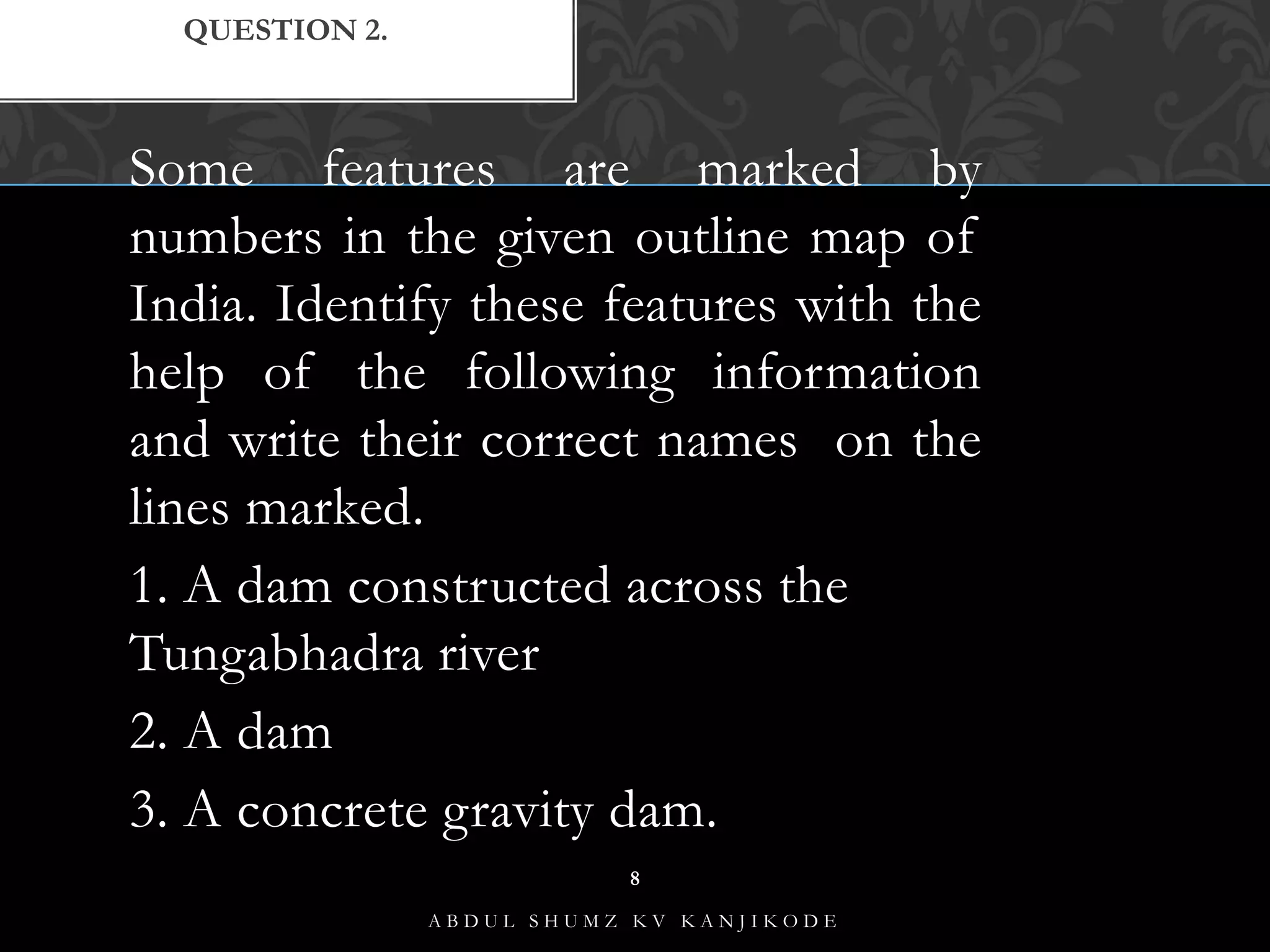 Some features are marked by
numbers in the given outline map of
India. Identify these features with the
help of the following information
and write their correct names on the
lines marked.
1. A dam constructed across the
Tungabhadra river
2. A dam
3. A concrete gravity dam.
QUESTION 2.
A B D U L S H U M Z K V K A N J I K O D E
8