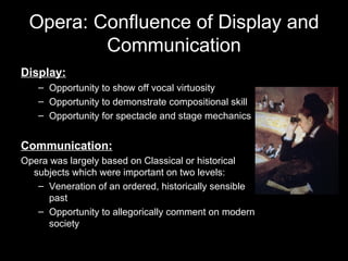 Opera: Confluence of Display and Communication Display: Opportunity to show off vocal virtuosity Opportunity to demonstrate compositional skill Opportunity for spectacle and stage mechanics Communication: Opera was largely based on Classical or historical subjects which were important on two levels: Veneration of an ordered, historically sensible past Opportunity to allegorically comment on modern society 