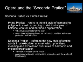 Opera and the “Seconda Pratica” Seconda Pratica vs. Prima Pratica: Prima Pratica  – refers to the old style of composing polyphonic music according to strict principles of balance, control, and harmonic organization “ The music is master of the text” Associated with polyphonic sacred music, and the technique perfected by Palestrina Seconda Pratica  – refers to the new style of setting words in a text-driven manner which prioritizes meaning and expression over rules of harmonic and melodic organization  “ The text is master of the music” Associated with solo vocal writing (monody), and the works of Monteverdi 