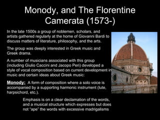 Monody, and The Florentine Camerata (1573-) In the late 1500s a group of noblemen, scholars, and artists gathered regularly at the home of Giovanni Bardi to discuss matters of literature, philosophy, and the arts. The group was deeply interested in Greek music and Greek drama. A number of musicians associated with this group (including Giulio Caccini and Jacopo Peri) developed a style of vocal composition based on current development in music and certain ideas about Greek music: Monody:   A form of composition where a solo voice is accompanied by a supporting harmonic instrument (lute, harpsichord, etc.).  Emphasis is on a clear declamation of the words,  and a musical structure which expresses but does  not “ape” the words with excessive madrigalisms 
