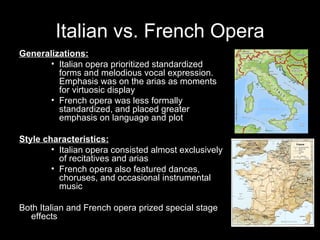 Italian vs. French Opera Generalizations: Italian opera prioritized standardized forms and melodious vocal expression.  Emphasis was on the arias as moments for virtuosic display French opera was less formally standardized, and placed greater emphasis on language and plot Style characteristics: Italian opera consisted almost exclusively of recitatives and arias French opera also featured dances, choruses, and occasional instrumental music Both Italian and French opera prized special stage effects 