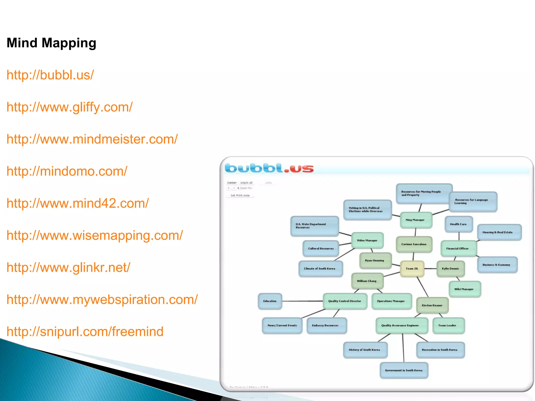 Mind Mapping http://bubbl.us/ http://www.gliffy.com/ http://www.mindmeister.com/ http://mindomo.com/ http://www.mind42.com/ http://www.wisemapping.com/ http://www.glinkr.net/ http://www.mywebspiration.com/ http://snipurl.com/freemind 