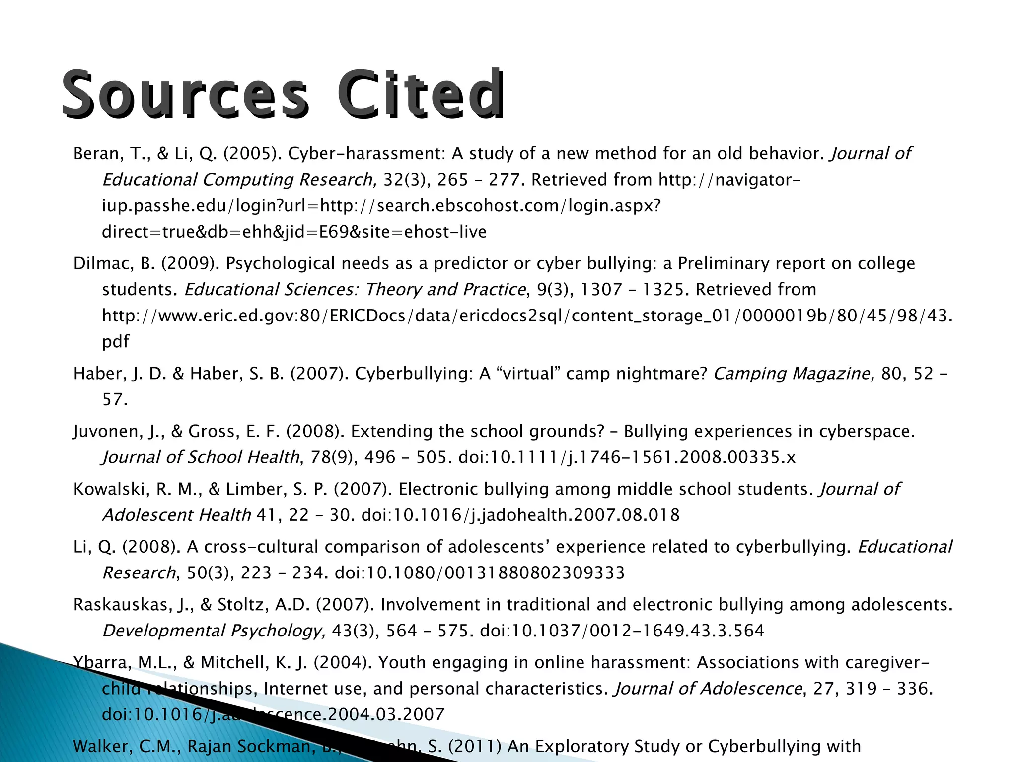 Beran, T., & Li, Q. (2005). Cyber-harassment: A study of a new method for an old behavior.  Journal of Educational Computing Research,  32(3), 265 – 277. Retrieved from http://navigator-iup.passhe.edu/login?url=http://search.ebscohost.com/login.aspx?direct=true&db=ehh&jid=E69&site=ehost-live Dilmac, B. (2009). Psychological needs as a predictor or cyber bullying: a Preliminary report on college students.  Educational Sciences: Theory and Practice , 9(3), 1307 – 1325. Retrieved from http://www.eric.ed.gov:80/ERICDocs/data/ericdocs2sql/content_storage_01/0000019b/80/45/98/43.pdf Haber, J. D. & Haber, S. B. (2007). Cyberbullying: A “virtual” camp nightmare?  Camping Magazine,  80, 52 – 57. Juvonen, J., & Gross, E. F. (2008). Extending the school grounds? – Bullying experiences in cyberspace.  Journal of School Health , 78(9), 496 – 505. doi:10.1111/j.1746-1561.2008.00335.x Kowalski, R. M., & Limber, S. P. (2007). Electronic bullying among middle school students.  Journal of Adolescent Health  41, 22 – 30. doi:10.1016/j.jadohealth.2007.08.018 Li, Q. (2008). A cross-cultural comparison of adolescents’ experience related to cyberbullying.  Educational Research , 50(3), 223 – 234. doi:10.1080/00131880802309333 Raskauskas, J., & Stoltz, A.D. (2007). Involvement in traditional and electronic bullying among adolescents.  Developmental Psychology,  43(3), 564 – 575. doi:10.1037/0012-1649.43.3.564 Ybarra, M.L., & Mitchell, K. J. (2004). Youth engaging in online harassment: Associations with caregiver-child relationships, Internet use, and personal characteristics.  Journal of Adolescence , 27, 319 – 336. doi:10.1016/j.adolescence.2004.03.2007 Walker, C.M., Rajan Sockman, B., & Koehn, S. (2011) An Exploratory Study or Cyberbullying with Undergraduate College Students.  Tech Trends: Leading and Learning in Education, 55(2), 31 – 38. http://jdorman.wikispaces.com/ Sources Cited 