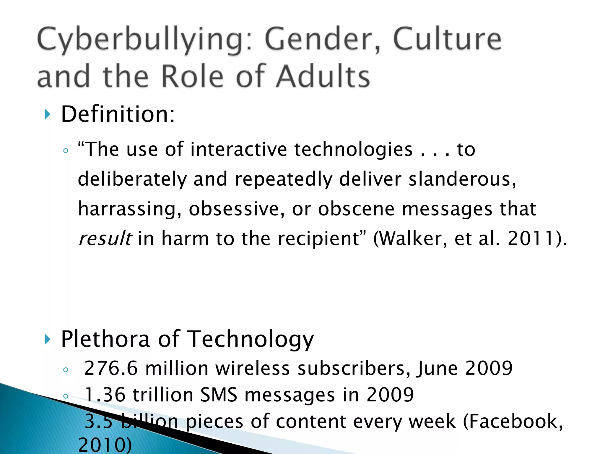 Definition:  “ The use of interactive technologies . . . to deliberately and repeatedly deliver slanderous, harrassing, obsessive, or obscene messages that  result  in harm to the recipient” (Walker, et al. 2011). Plethora of Technology  276.6 million wireless subscribers, June 2009 1.36 trillion SMS messages in 2009 3.5 billion pieces of content every week (Facebook, 2010) 