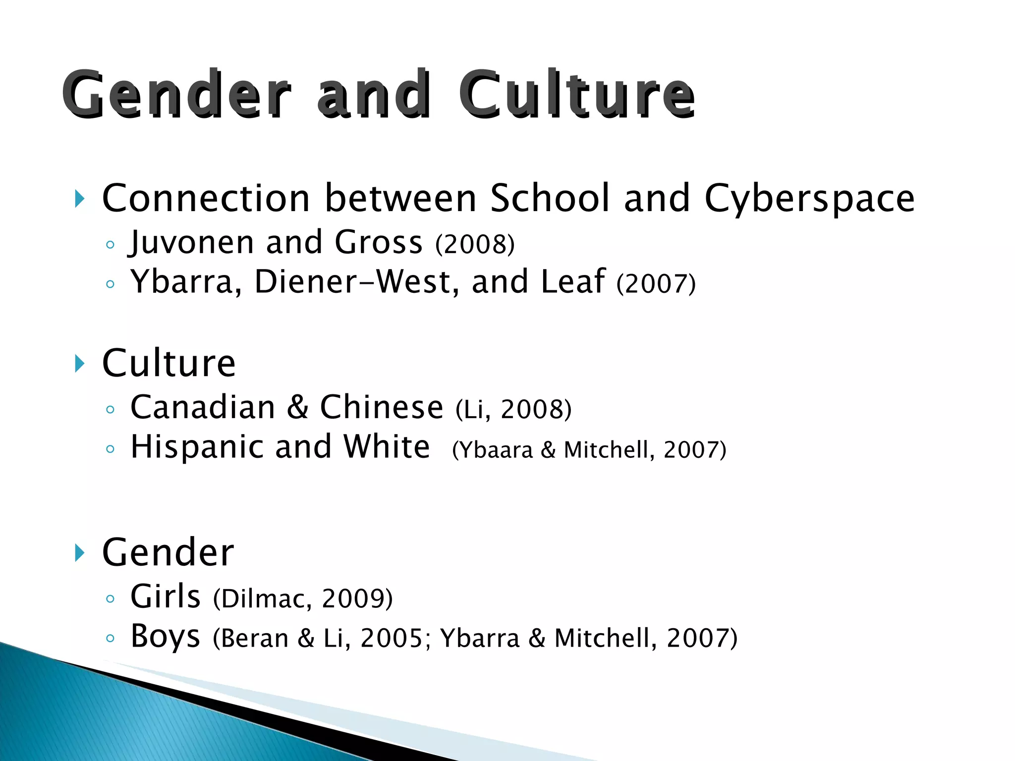 Connection between School and Cyberspace Juvonen and Gross  (2008) Ybarra, Diener-West, and Leaf  (2007) Culture Canadian & Chinese  (Li, 2008) Hispanic and White  (Ybaara & Mitchell, 2007) Gender Girls  (Dilmac, 2009) Boys  (Beran & Li, 2005; Ybarra & Mitchell, 2007) Gender and Culture 