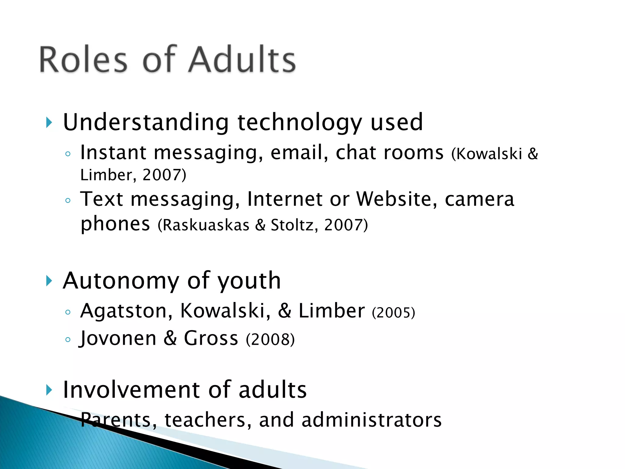 Understanding technology used Instant messaging, email, chat rooms  (Kowalski & Limber, 2007) Text messaging, Internet or Website, camera phones  (Raskuaskas & Stoltz, 2007) Autonomy of youth Agatston, Kowalski, & Limber  (2005) Jovonen & Gross  (2008) Involvement of adults Parents, teachers, and administrators  