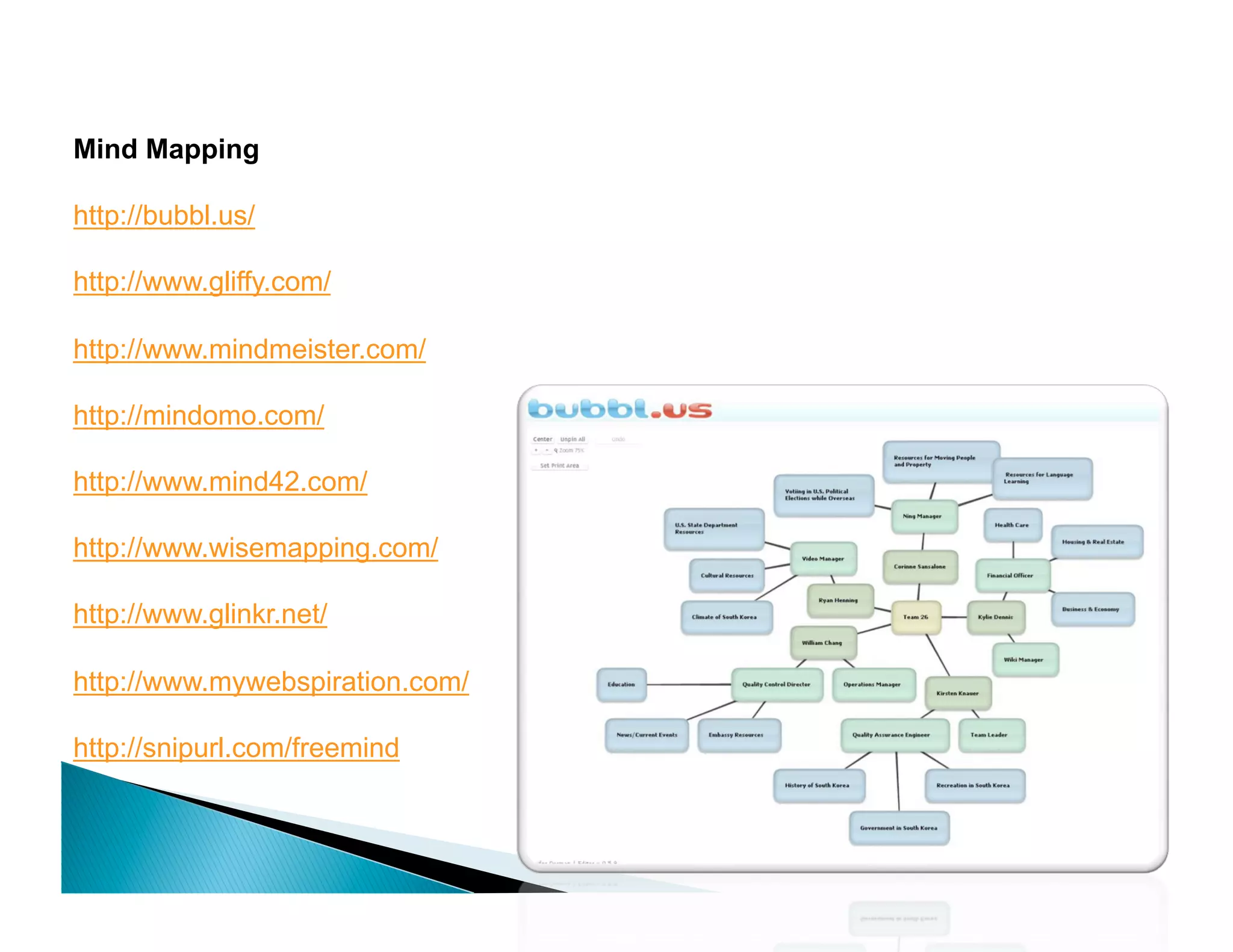 Mind Mapping

http://bubbl.us/

http://www.gliffy.com/

http://www.mindmeister.com/

http://mindomo.com/

http://www.mind42.com/

http://www.wisemapping.com/

http://www.glinkr.net/

http://www.mywebspiration.com/

http://snipurl.com/freemind
 
