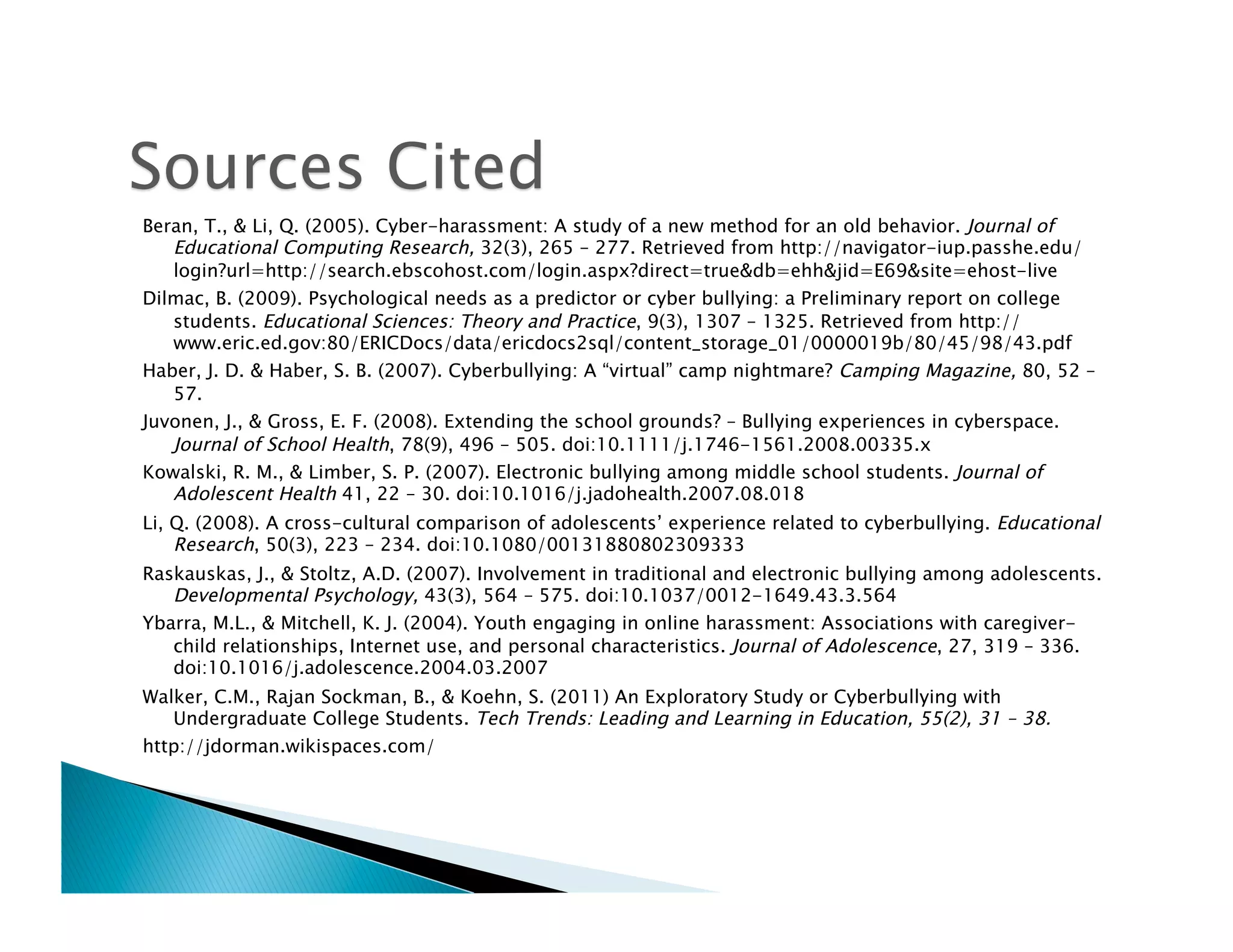 Beran, T., & Li, Q. (2005). Cyber-harassment: A study of a new method for an old behavior. Journal of
   Educational Computing Research, 32(3), 265 – 277. Retrieved from http://navigator-iup.passhe.edu/
   login?url=http://search.ebscohost.com/login.aspx?direct=true&db=ehh&jid=E69&site=ehost-live
Dilmac, B. (2009). Psychological needs as a predictor or cyber bullying: a Preliminary report on college
   students. Educational Sciences: Theory and Practice, 9(3), 1307 – 1325. Retrieved from http://
   www.eric.ed.gov:80/ERICDocs/data/ericdocs2sql/content_storage_01/0000019b/80/45/98/43.pdf
Haber, J. D. & Haber, S. B. (2007). Cyberbullying: A “virtual” camp nightmare? Camping Magazine, 80, 52 –
   57.
Juvonen, J., & Gross, E. F. (2008). Extending the school grounds? – Bullying experiences in cyberspace.
   Journal of School Health, 78(9), 496 – 505. doi:10.1111/j.1746-1561.2008.00335.x
Kowalski, R. M., & Limber, S. P. (2007). Electronic bullying among middle school students. Journal of
   Adolescent Health 41, 22 – 30. doi:10.1016/j.jadohealth.2007.08.018
Li, Q. (2008). A cross-cultural comparison of adolescents’ experience related to cyberbullying. Educational
    Research, 50(3), 223 – 234. doi:10.1080/00131880802309333
Raskauskas, J., & Stoltz, A.D. (2007). Involvement in traditional and electronic bullying among adolescents.
   Developmental Psychology, 43(3), 564 – 575. doi:10.1037/0012-1649.43.3.564
Ybarra, M.L., & Mitchell, K. J. (2004). Youth engaging in online harassment: Associations with caregiver-
   child relationships, Internet use, and personal characteristics. Journal of Adolescence, 27, 319 – 336.
   doi:10.1016/j.adolescence.2004.03.2007
Walker, C.M., Rajan Sockman, B., & Koehn, S. (2011) An Exploratory Study or Cyberbullying with
   Undergraduate College Students. Tech Trends: Leading and Learning in Education, 55(2), 31 – 38.
http://jdorman.wikispaces.com/
 