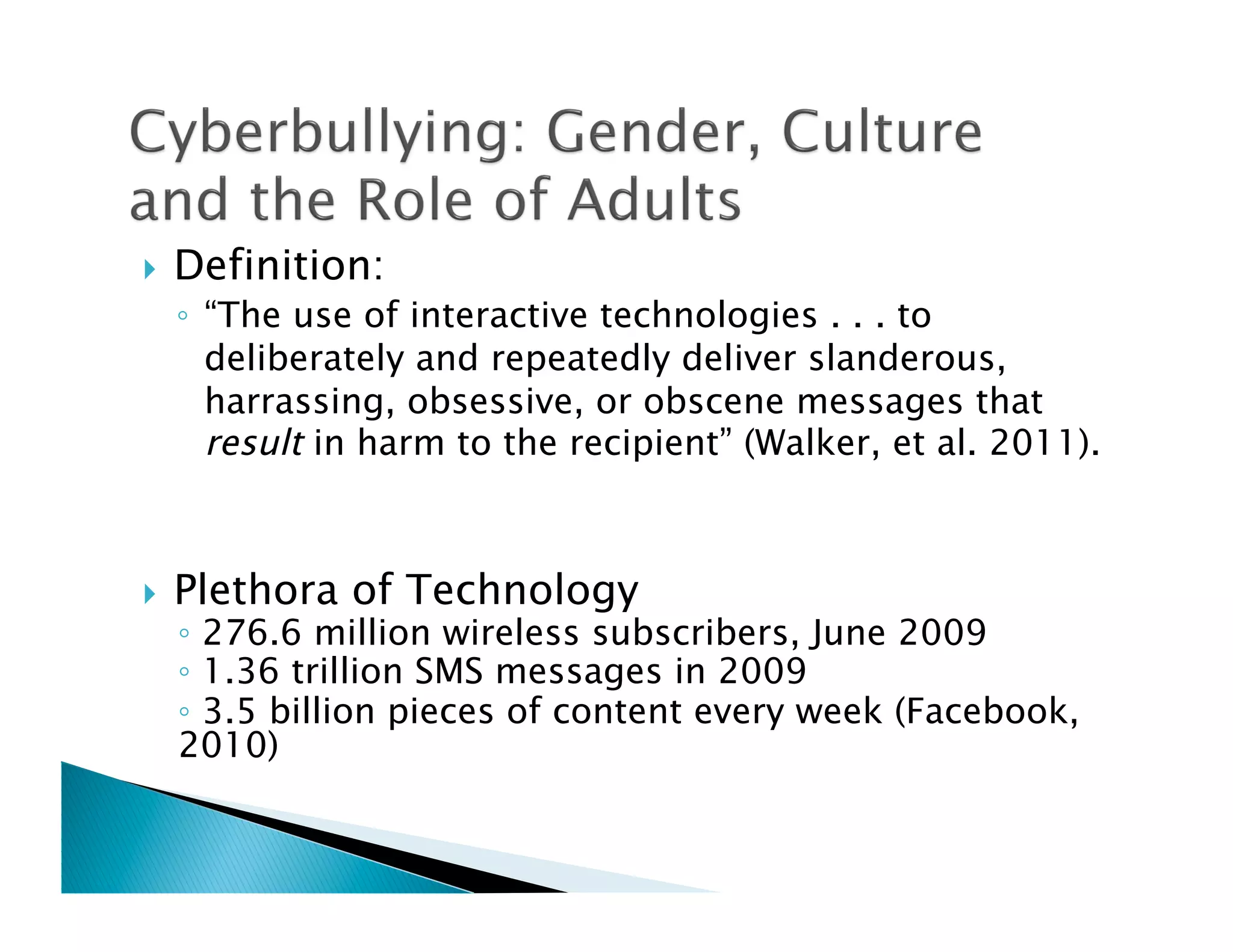     Definition:
     ◦  “The use of interactive technologies . . . to
        deliberately and repeatedly deliver slanderous,
        harrassing, obsessive, or obscene messages that
        result in harm to the recipient” (Walker, et al. 2011).



    Plethora of Technology
     ◦  276.6 million wireless subscribers, June 2009
     ◦  1.36 trillion SMS messages in 2009
     ◦  3.5 billion pieces of content every week (Facebook,
     2010)
 