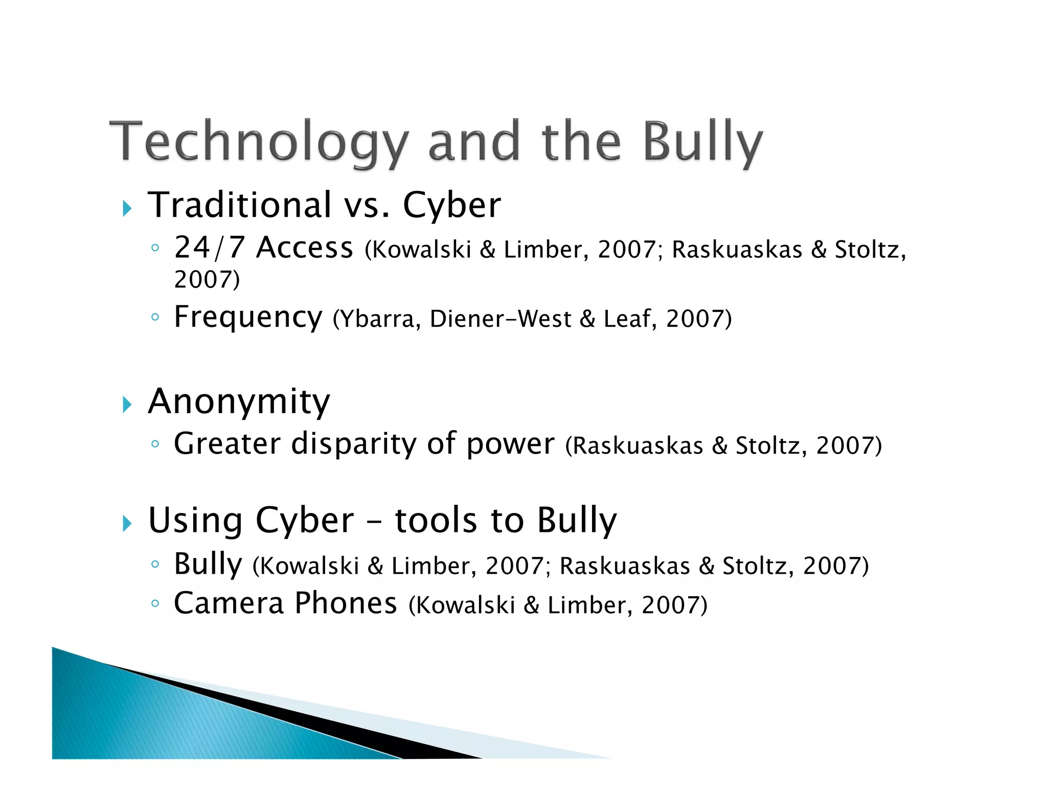     Traditional vs. Cyber
     ◦  24/7 Access    (Kowalski & Limber, 2007; Raskuaskas & Stoltz,
      2007)
     ◦  Frequency   (Ybarra, Diener-West & Leaf, 2007)


    Anonymity
     ◦  Greater disparity of power      (Raskuaskas & Stoltz, 2007)


    Using Cyber – tools to Bully
     ◦  Bully (Kowalski & Limber, 2007; Raskuaskas & Stoltz, 2007)
     ◦  Camera Phones (Kowalski & Limber, 2007)
 
