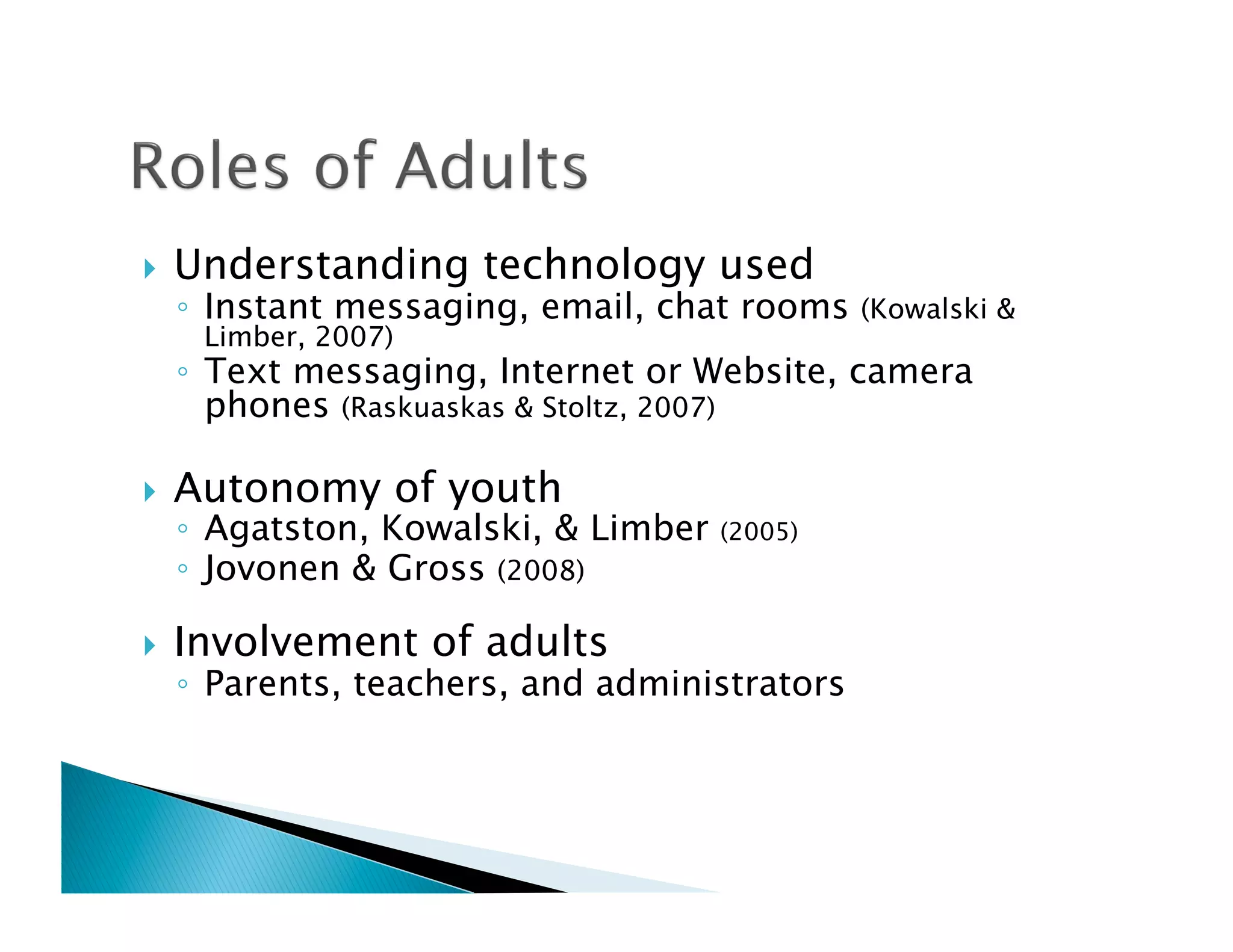     Understanding technology used
     ◦  Instant messaging, email, chat rooms    (Kowalski &
      Limber, 2007)
     ◦  Text messaging, Internet or Website, camera
        phones (Raskuaskas & Stoltz, 2007)

    Autonomy of youth
     ◦  Agatston, Kowalski, & Limber   (2005)
     ◦  Jovonen & Gross (2008)

    Involvement of adults
     ◦  Parents, teachers, and administrators
 