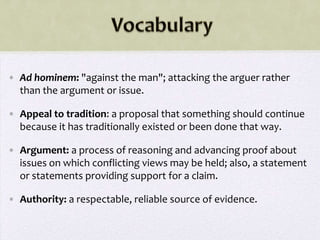 • Ad hominem: "against the man"; attacking the arguer rather
  than the argument or issue.

• Appeal to tradition: a proposal that something should continue
  because it has traditionally existed or been done that way.

• Argument: a process of reasoning and advancing proof about
  issues on which conflicting views may be held; also, a statement
  or statements providing support for a claim.

• Authority: a respectable, reliable source of evidence.
 