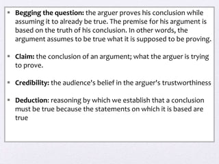  Begging the question: the arguer proves his conclusion while
  assuming it to already be true. The premise for his argument is
  based on the truth of his conclusion. In other words, the
  argument assumes to be true what it is supposed to be proving.

 Claim: the conclusion of an argument; what the arguer is trying
  to prove.

 Credibility: the audience's belief in the arguer's trustworthiness

 Deduction: reasoning by which we establish that a conclusion
  must be true because the statements on which it is based are
  true
 