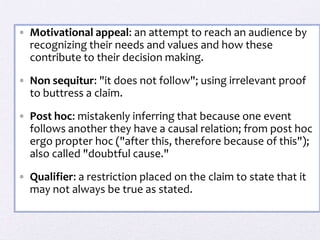 • Motivational appeal: an attempt to reach an audience by
  recognizing their needs and values and how these
  contribute to their decision making.

• Non sequitur: "it does not follow"; using irrelevant proof
  to buttress a claim.
• Post hoc: mistakenly inferring that because one event
  follows another they have a causal relation; from post hoc
  ergo propter hoc ("after this, therefore because of this");
  also called "doubtful cause."

• Qualifier: a restriction placed on the claim to state that it
  may not always be true as stated.
 