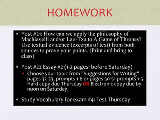 HOMEWORK
• Post #21: How can we apply the philosophy of
  Machiavelli and/or Lao-Tzu to A Game of Thrones?
  Use textual evidence (excerpts of text) from both
  sources to prove your points. (Print and bring to
  class)
• Post #22 Essay #2 (1-2 pages: before Saturday)
  • Choose your topic from "Suggestions for Writing"
    pages 32-33, prompts 1-6 or pages 50-51 prompts 1-5.
    Hard copy due Thursday OR Electronic copy due by
    noon on Saturday.

• Study Vocabulary for exam #4: Test Thursday
 