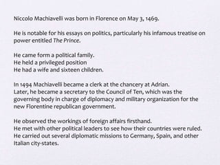 Niccolo Machiavelli was born in Florence on May 3, 1469.

He is notable for his essays on politics, particularly his infamous treatise on
power entitled The Prince.

He came form a political family.
He held a privileged position
He had a wife and sixteen children.

In 1494 Machiavelli became a clerk at the chancery at Adrian.
Later, he became a secretary to the Council of Ten, which was the
governing body in charge of diplomacy and military organization for the
new Florentine republican government.

He observed the workings of foreign affairs firsthand.
He met with other political leaders to see how their countries were ruled.
He carried out several diplomatic missions to Germany, Spain, and other
Italian city-states.
 