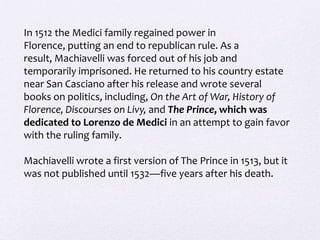 In 1512 the Medici family regained power in
Florence, putting an end to republican rule. As a
result, Machiavelli was forced out of his job and
temporarily imprisoned. He returned to his country estate
near San Casciano after his release and wrote several
books on politics, including, On the Art of War, History of
Florence, Discourses on Livy, and The Prince, which was
dedicated to Lorenzo de Medici in an attempt to gain favor
with the ruling family.

Machiavelli wrote a first version of The Prince in 1513, but it
was not published until 1532—five years after his death.
 