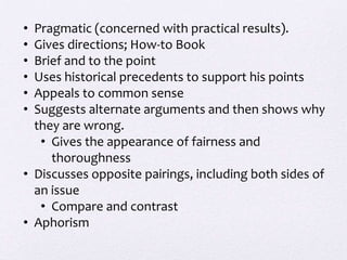 • Pragmatic (concerned with practical results).
• Gives directions; How-to Book
• Brief and to the point
• Uses historical precedents to support his points
• Appeals to common sense
• Suggests alternate arguments and then shows why
  they are wrong.
   • Gives the appearance of fairness and
     thoroughness
• Discusses opposite pairings, including both sides of
  an issue
   • Compare and contrast
• Aphorism
 
