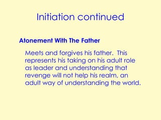 Initiation continued
Atonement With The Father
Meets and forgives his father. This
represents his taking on his adult role
as leader and understanding that
revenge will not help his realm, an
adult way of understanding the world.

 