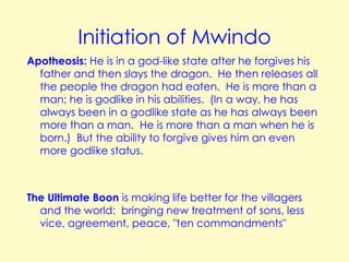 Initiation of Mwindo
Apotheosis: He is in a god-like state after he forgives his
father and then slays the dragon. He then releases all
the people the dragon had eaten. He is more than a
man; he is godlike in his abilities. (In a way, he has
always been in a godlike state as he has always been
more than a man. He is more than a man when he is
born.) But the ability to forgive gives him an even
more godlike status.

The Ultimate Boon is making life better for the villagers
and the world: bringing new treatment of sons, less
vice, agreement, peace, "ten commandments"

 