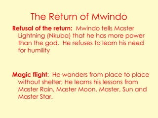 The Return of Mwindo
Refusal of the return: Mwindo tells Master
Lightning (Nkuba) that he has more power
than the god. He refuses to learn his need
for humility

Magic flight: He wanders from place to place
without shelter; He learns his lessons from
Master Rain, Master Moon, Master, Sun and
Master Star.

 