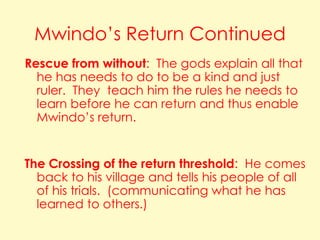 Mwindo’s Return Continued
Rescue from without: The gods explain all that
he has needs to do to be a kind and just
ruler. They teach him the rules he needs to
learn before he can return and thus enable
Mwindo’s return.

The Crossing of the return threshold: He comes
back to his village and tells his people of all
of his trials. (communicating what he has
learned to others.)

 