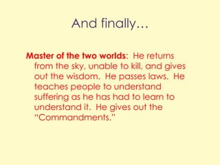 And finally…
Master of the two worlds: He returns
from the sky, unable to kill, and gives
out the wisdom. He passes laws. He
teaches people to understand
suffering as he has had to learn to
understand it. He gives out the
“Commandments.”

 