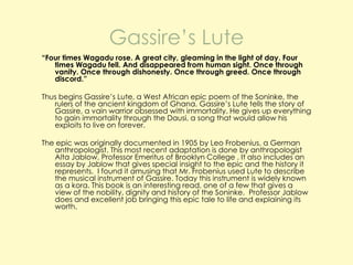 Gassire’s Lute
“Four times Wagadu rose. A great city, gleaming in the light of day. Four
times Wagadu fell. And disappeared from human sight. Once through
vanity. Once through dishonesty. Once through greed. Once through
discord.”
Thus begins Gassire’s Lute, a West African epic poem of the Soninke, the
rulers of the ancient kingdom of Ghana. Gassire’s Lute tells the story of
Gassire, a vain warrior obsessed with immortality. He gives up everything
to gain immortality through the Dausi, a song that would allow his
exploits to live on forever.
The epic was originally documented in 1905 by Leo Frobenius, a German
anthropologist. This most recent adaptation is done by anthropologist
Alta Jablow, Professor Emeritus of Brooklyn College . It also includes an
essay by Jablow that gives special insight to the epic and the history it
represents. I found it amusing that Mr. Frobenius used Lute to describe
the musical instrument of Gassire. Today this instrument is widely known
as a kora. This book is an interesting read, one of a few that gives a
view of the nobility, dignity and history of the Soninke. Professor Jablow
does and excellent job bringing this epic tale to life and explaining its
worth.

 