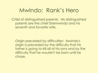 Mwindo: Rank’s Hero
Child of distinguished parents: His distinguished
parents are the chief Shemwindo and his
seventh and favorite wife.

Origin preceded by difficulties: Mwindo's
origin is preceded by the difficulty that his
father is going to kill all of his sons and by the
difficulty that he wouldn't be born until he
chose.

 