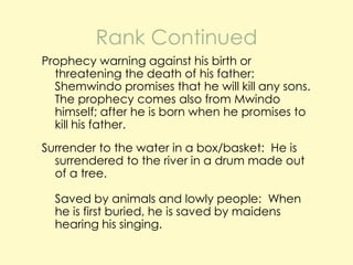 Rank Continued
Prophecy warning against his birth or
threatening the death of his father:
Shemwindo promises that he will kill any sons.
The prophecy comes also from Mwindo
himself; after he is born when he promises to
kill his father.

Surrender to the water in a box/basket: He is
surrendered to the river in a drum made out
of a tree.
Saved by animals and lowly people: When
he is first buried, he is saved by maidens
hearing his singing.

 