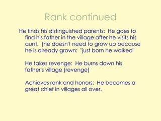 Rank continued
He finds his distinguished parents: He goes to
find his father in the village after he visits his
aunt. (he doesn't need to grow up because
he is already grown: "just born he walked"
He takes revenge: He burns down his
father's village (revenge)

Achieves rank and honors: He becomes a
great chief in villages all over.

 