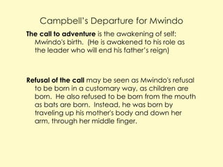 Campbell’s Departure for Mwindo
The call to adventure is the awakening of self:
Mwindo's birth. (He is awakened to his role as
the leader who will end his father’s reign)

Refusal of the call may be seen as Mwindo's refusal
to be born in a customary way, as children are
born. He also refused to be born from the mouth
as bats are born. Instead, he was born by
traveling up his mother's body and down her
arm, through her middle finger.

 