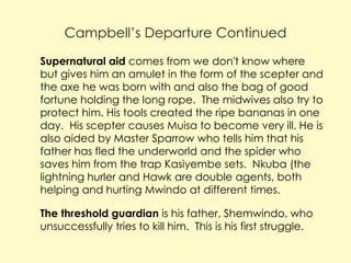 Campbell’s Departure Continued
 Supernatural aid comes from we don't know where

but gives him an amulet in the form of the scepter and
the axe he was born with and also the bag of good
fortune holding the long rope. The midwives also try to
protect him. His tools created the ripe bananas in one
day. His scepter causes Muisa to become very ill. He is
also aided by Master Sparrow who tells him that his
father has fled the underworld and the spider who
saves him from the trap Kasiyembe sets. Nkuba (the
lightning hurler and Hawk are double agents, both
helping and hurting Mwindo at different times.

 The threshold guardian is his father, Shemwindo, who

unsuccessfully tries to kill him. This is his first struggle.

 